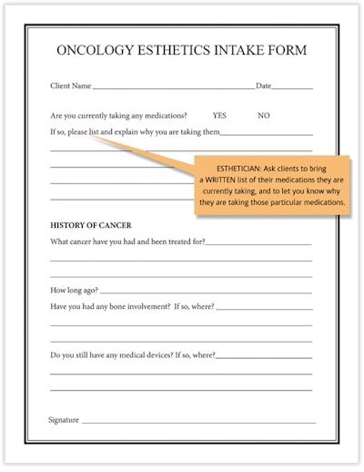 The oncology esthetics intake form is signed by clients the first time they visit the clinic, and it is ideal to update it every year. This informed consent ensures the client understands and consents to the treatment(s) that will be performed. In addition, the informed consent communicates any modifications during active cancer treatment and during recovery.